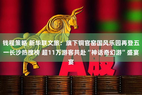 钱程策略 新华联文旅：旗下铜官窑国风乐园再登五一长沙热搜榜 超11万游客共赴“神话奇幻游”盛宴