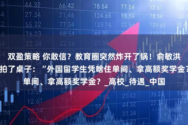 双盈策略 你敢信？教育圈突然炸开了锅！俞敏洪最近在一场论坛上拍了桌子：“外国留学生凭啥住单间、拿高额奖学金？_高校_待遇_中国