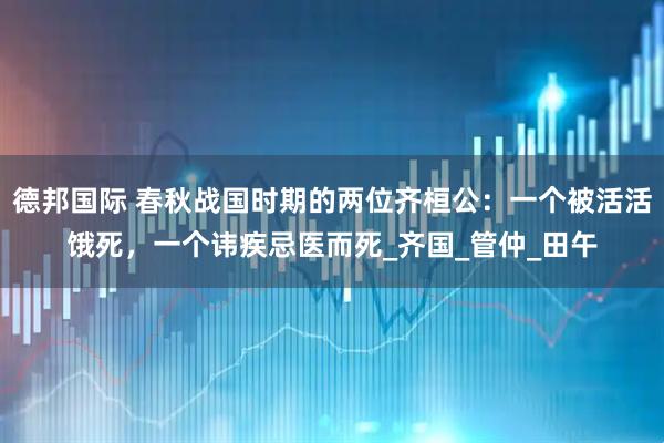 德邦国际 春秋战国时期的两位齐桓公：一个被活活饿死，一个讳疾忌医而死_齐国_管仲_田午