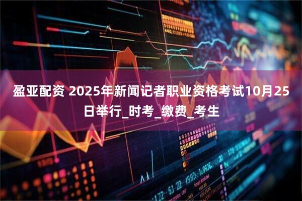 盈亚配资 2025年新闻记者职业资格考试10月25日举行_时考_缴费_考生