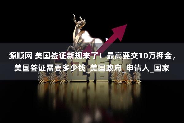 源顺网 美国签证新规来了！最高要交10万押金，美国签证需要多少钱_美国政府_申请人_国家