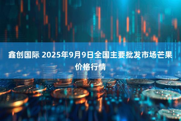 鑫创国际 2025年9月9日全国主要批发市场芒果价格行情