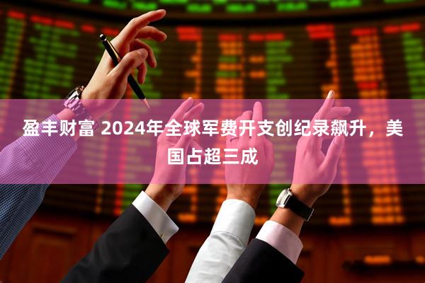 盈丰财富 2024年全球军费开支创纪录飙升，美国占超三成