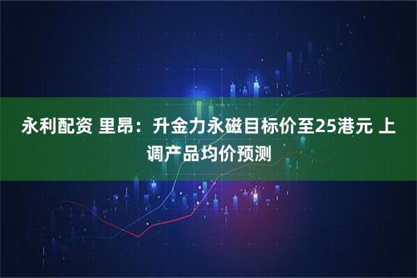 永利配资 里昂：升金力永磁目标价至25港元 上调产品均价预测