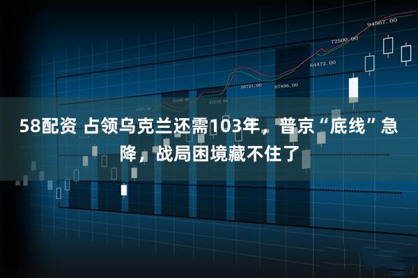 58配资 占领乌克兰还需103年，普京“底线”急降，战局困境藏不住了