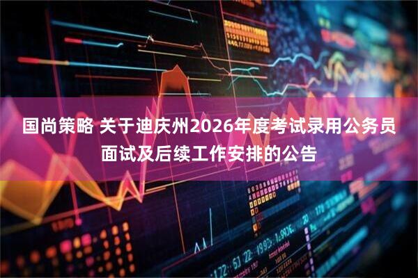 国尚策略 关于迪庆州2026年度考试录用公务员面试及后续工作安排的公告